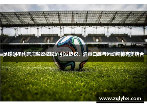 足球明星代言海盐荔枝啤酒引发热议，清爽口感与运动精神完美结合