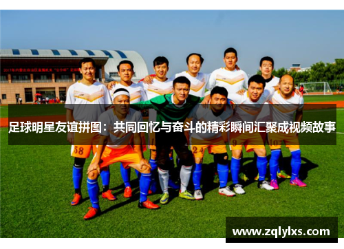 足球明星友谊拼图：共同回忆与奋斗的精彩瞬间汇聚成视频故事