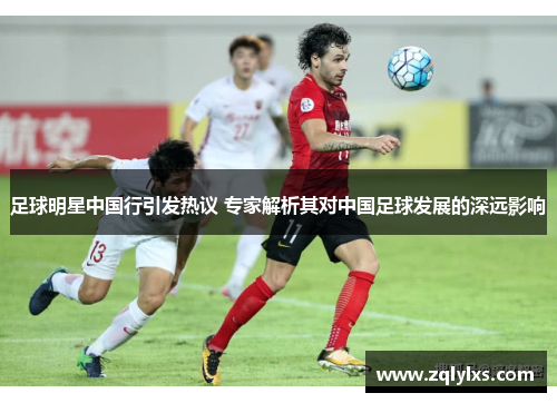 足球明星中国行引发热议 专家解析其对中国足球发展的深远影响