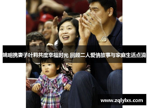 姚明携妻子叶莉共度幸福时光 回顾二人爱情故事与家庭生活点滴