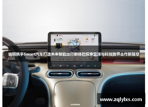 姚明携手Smart汽车打造未来智能出行新体验探索篮球与科技跨界合作新篇章