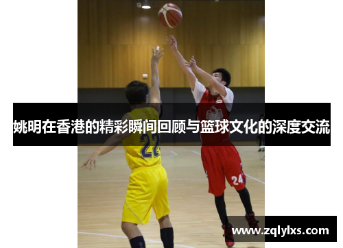 姚明在香港的精彩瞬间回顾与篮球文化的深度交流