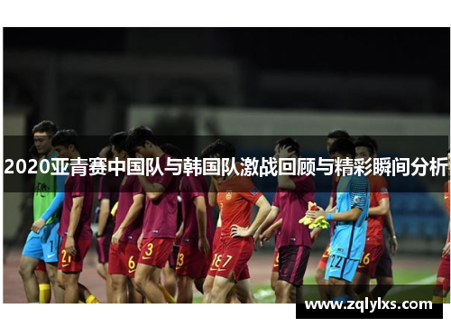2020亚青赛中国队与韩国队激战回顾与精彩瞬间分析